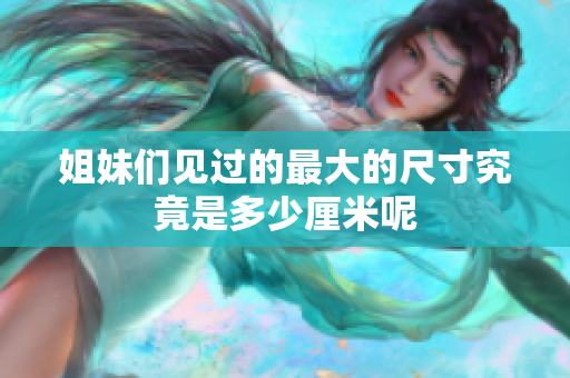 姐妹们见过的最大的尺寸究竟是多少厘米呢
