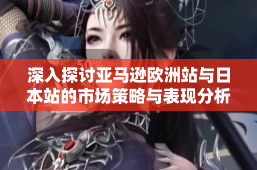 深入探讨亚马逊欧洲站与日本站的市场策略与表现分析