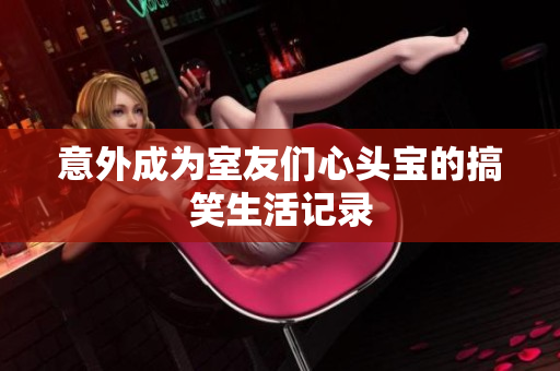 意外成为室友们心头宝的搞笑生活记录