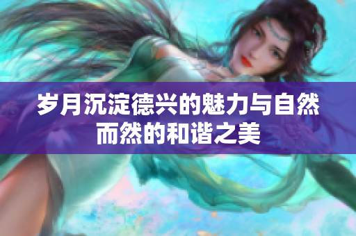 岁月沉淀德兴的魅力与自然而然的和谐之美