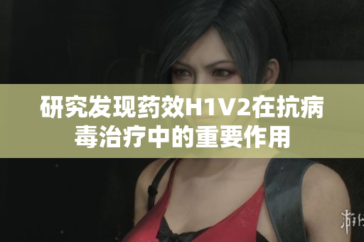 研究发现药效H1V2在抗病毒治疗中的重要作用