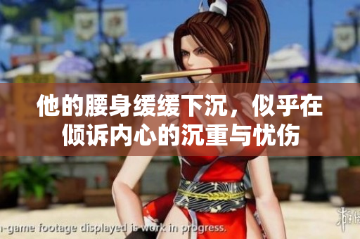 他的腰身缓缓下沉，似乎在倾诉内心的沉重与忧伤