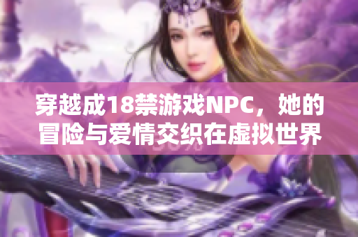 穿越成18禁游戏NPC，她的冒险与爱情交织在虚拟世界中
