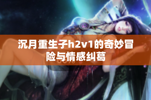 沉月重生子h2v1的奇妙冒险与情感纠葛
