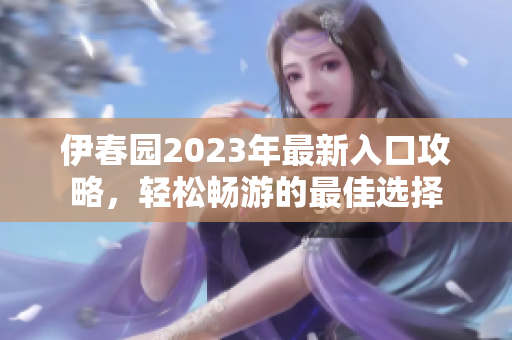 伊春园2023年最新入口攻略，轻松畅游的最佳选择