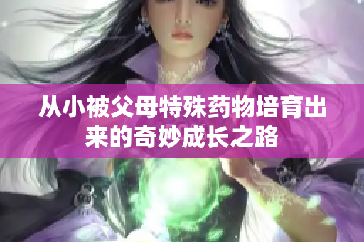 从小被父母特殊药物培育出来的奇妙成长之路