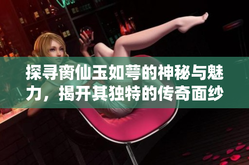 探寻脔仙玉如萼的神秘与魅力，揭开其独特的传奇面纱