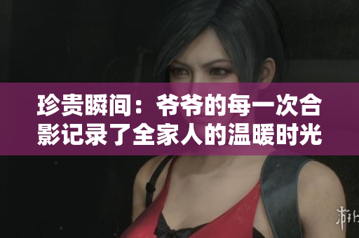 珍贵瞬间：爷爷的每一次合影记录了全家人的温暖时光