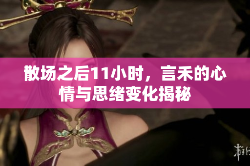 散场之后11小时，言禾的心情与思绪变化揭秘