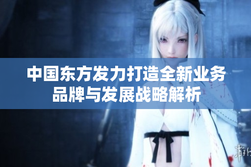 中国东方发力打造全新业务品牌与发展战略解析