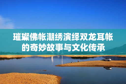 璀璨佛帐潮绣演绎双龙耳帐的奇妙故事与文化传承