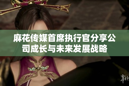 麻花传媒首席执行官分享公司成长与未来发展战略