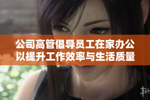 公司高管倡导员工在家办公以提升工作效率与生活质量