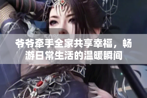 爷爷牵手全家共享幸福，畅游日常生活的温暖瞬间