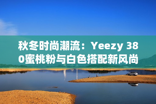 秋冬时尚潮流：Yeezy 380蜜桃粉与白色搭配新风尚