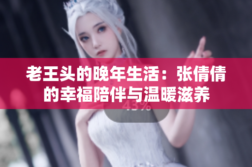 老王头的晚年生活：张倩倩的幸福陪伴与温暖滋养