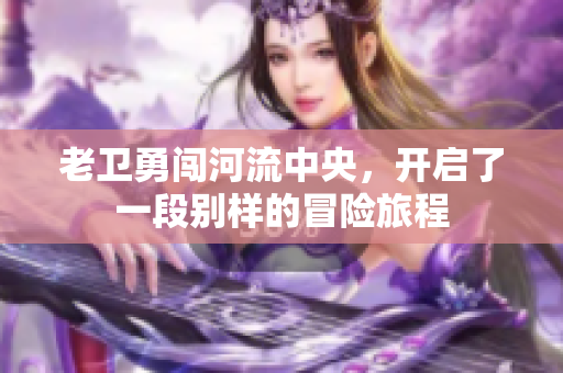 老卫勇闯河流中央，开启了一段别样的冒险旅程