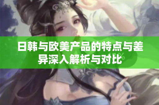 日韩与欧美产品的特点与差异深入解析与对比