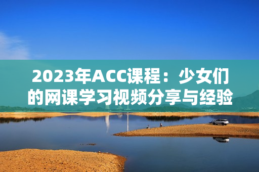 2023年ACC课程：少女们的网课学习视频分享与经验交流