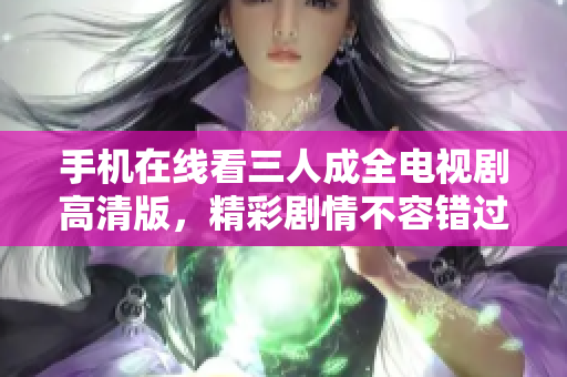 手机在线看三人成全电视剧高清版，精彩剧情不容错过