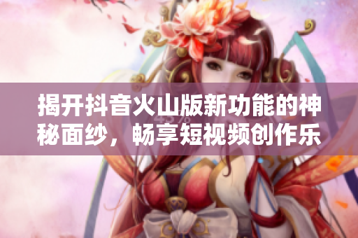 揭开抖音火山版新功能的神秘面纱，畅享短视频创作乐趣