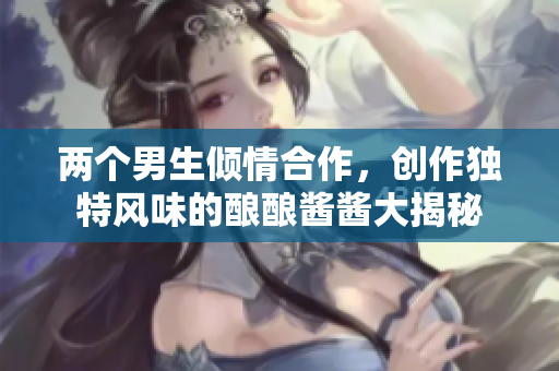 两个男生倾情合作，创作独特风味的酿酿酱酱大揭秘