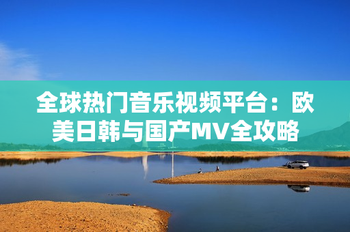全球热门音乐视频平台：欧美日韩与国产MV全攻略