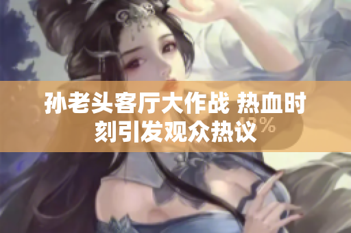 孙老头客厅大作战 热血时刻引发观众热议