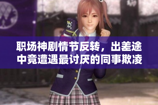职场神剧情节反转，出差途中竟遭遇最讨厌的同事欺凌