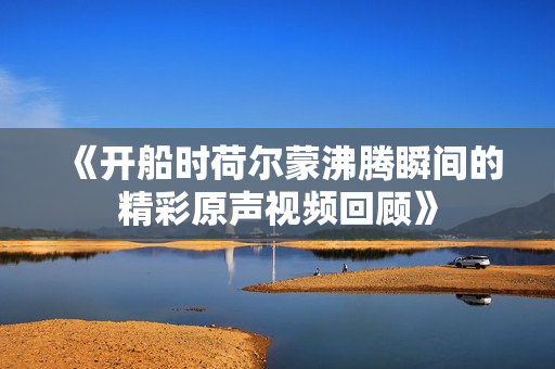 《开船时荷尔蒙沸腾瞬间的精彩原声视频回顾》