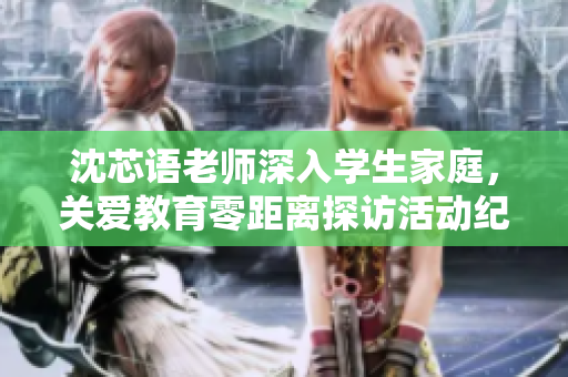 沈芯语老师深入学生家庭，关爱教育零距离探访活动纪实