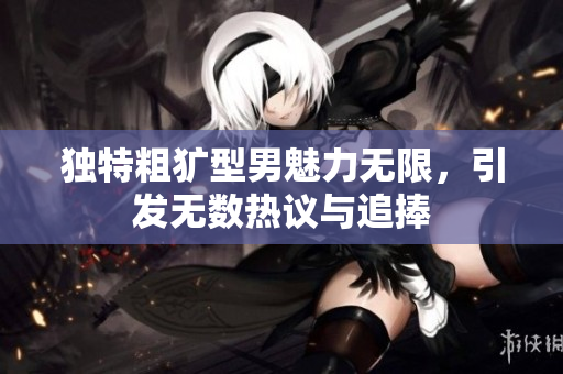 独特粗犷型男魅力无限，引发无数热议与追捧