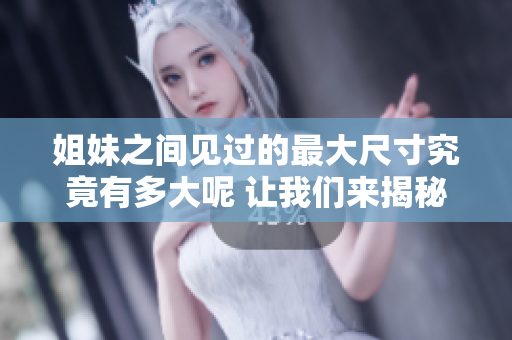 姐妹之间见过的最大尺寸究竟有多大呢 让我们来揭秘吧