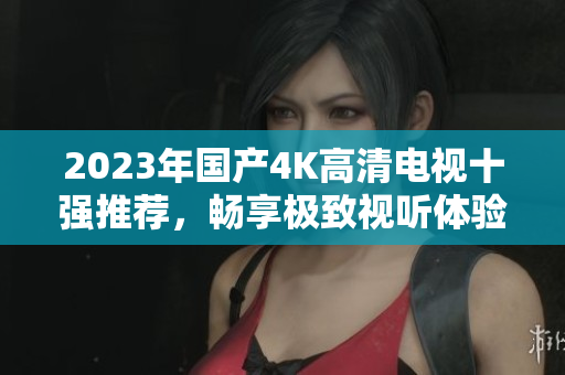 2023年国产4K高清电视十强推荐，畅享极致视听体验