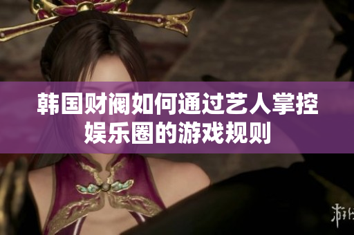 韩国财阀如何通过艺人掌控娱乐圈的游戏规则