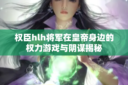 权臣hlh将军在皇帝身边的权力游戏与阴谋揭秘