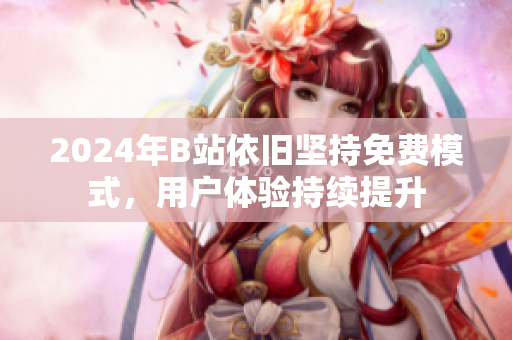 2024年B站依旧坚持免费模式，用户体验持续提升