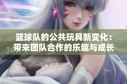 篮球队的公共玩具新变化：带来团队合作的乐趣与成长